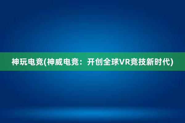 神玩电竞(神威电竞：开创全球VR竞技新时代)