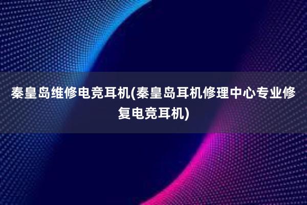 秦皇岛维修电竞耳机(秦皇岛耳机修理中心专业修复电竞耳机)