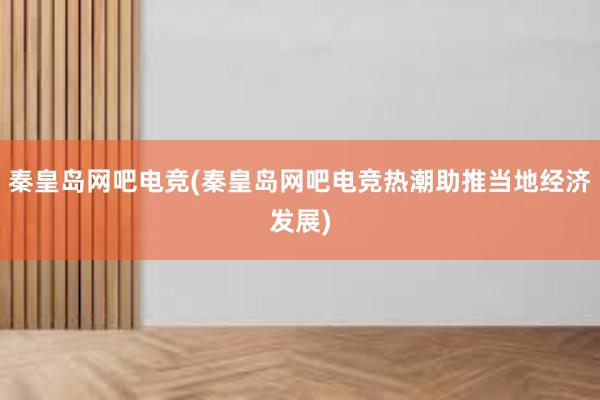 秦皇岛网吧电竞(秦皇岛网吧电竞热潮助推当地经济发展)