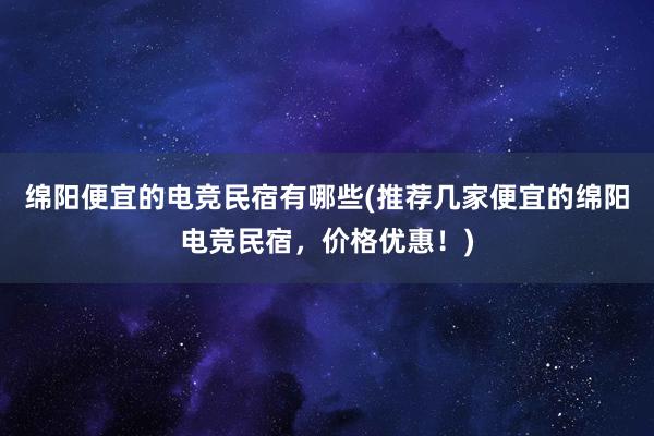 绵阳便宜的电竞民宿有哪些(推荐几家便宜的绵阳电竞民宿，价格优惠！)