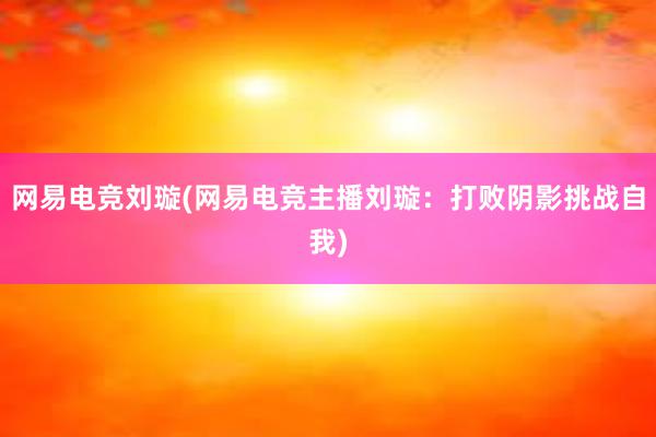 网易电竞刘璇(网易电竞主播刘璇：打败阴影挑战自我)