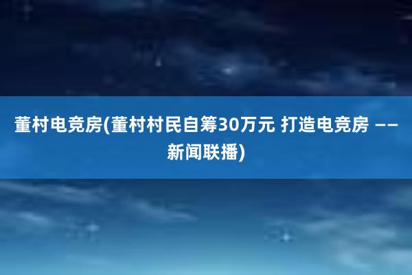 董村电竞房(董村村民自筹30万元 打造电竞房 ——新闻联播)