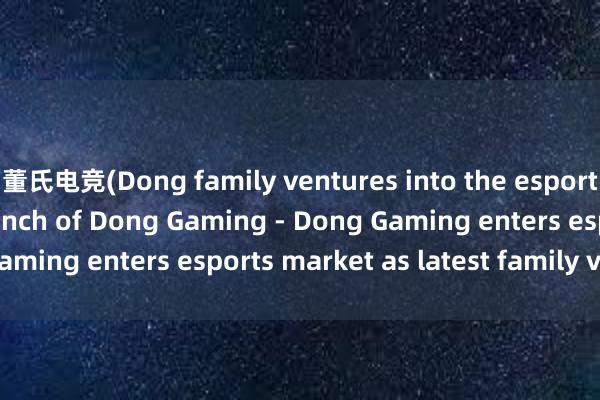 董氏电竞(Dong family ventures into the esports scene with the launch of Dong Gaming - Dong Gaming enters esports market as latest family venture)