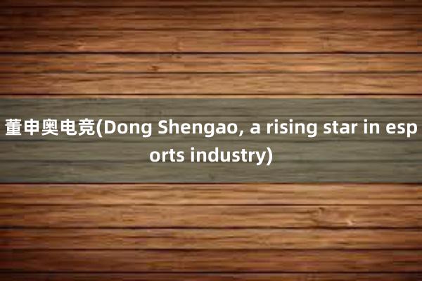 董申奥电竞(Dong Shengao， a rising star in esports industry)