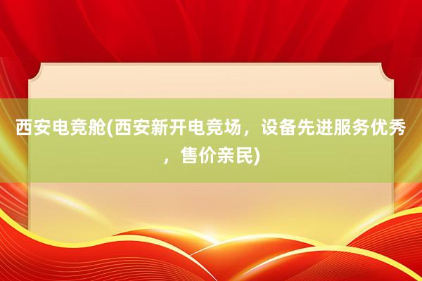 西安电竞舱(西安新开电竞场，设备先进服务优秀，售价亲民)