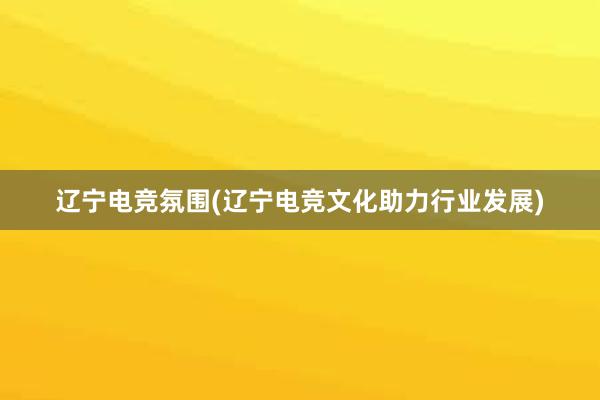 辽宁电竞氛围(辽宁电竞文化助力行业发展)