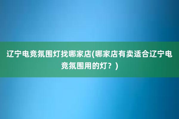 辽宁电竞氛围灯找哪家店(哪家店有卖适合辽宁电竞氛围用的灯？)