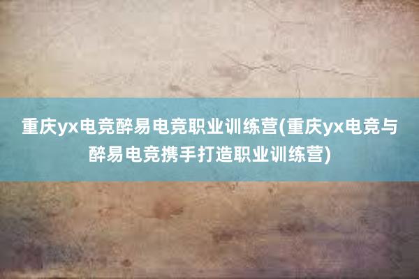 重庆yx电竞醉易电竞职业训练营(重庆yx电竞与醉易电竞携手打造职业训练营)