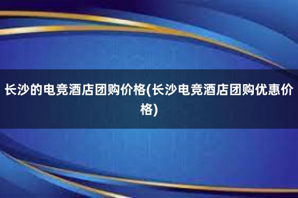 长沙的电竞酒店团购价格(长沙电竞酒店团购优惠价格)