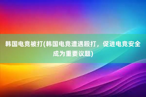 韩国电竞被打(韩国电竞遭遇殴打，促进电竞安全成为重要议题)