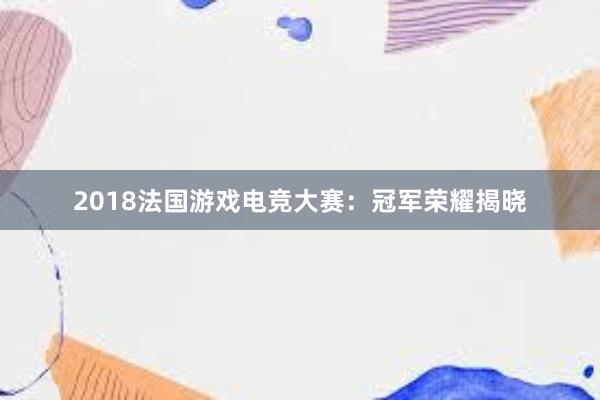 2018法国游戏电竞大赛：冠军荣耀揭晓