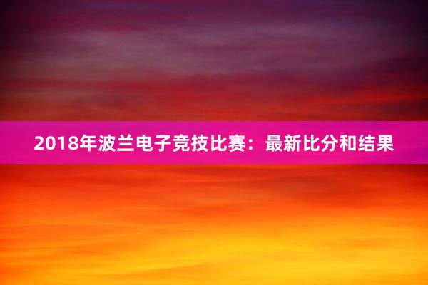 2018年波兰电子竞技比赛：最新比分和结果