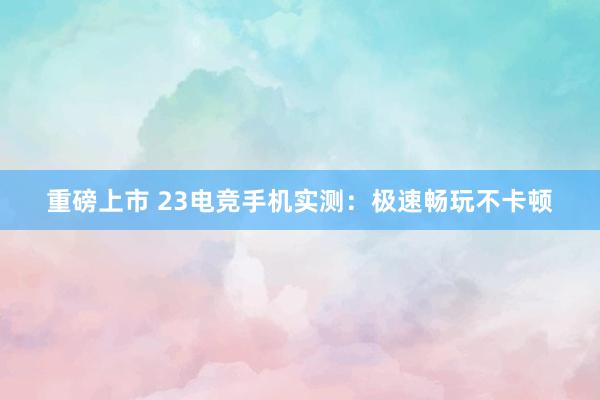 重磅上市 23电竞手机实测：极速畅玩不卡顿