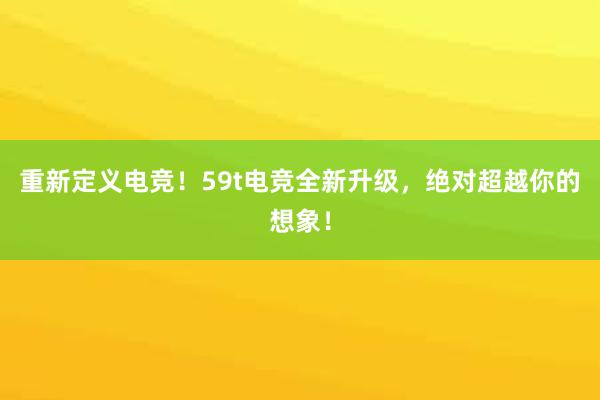 重新定义电竞！59t电竞全新升级，绝对超越你的想象！