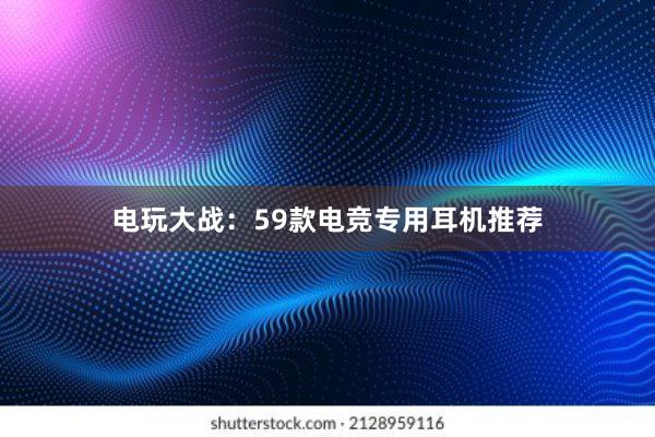 电玩大战：59款电竞专用耳机推荐