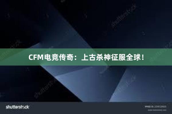 CFM电竞传奇：上古杀神征服全球！