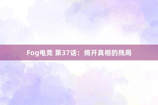 Fog电竞 第37话：揭开真相的残局