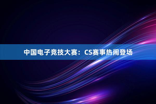 中国电子竞技大赛：CS赛事热闹登场