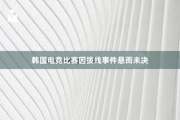 韩国电竞比赛因拔线事件悬而未决