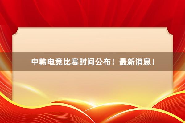 中韩电竞比赛时间公布！最新消息！