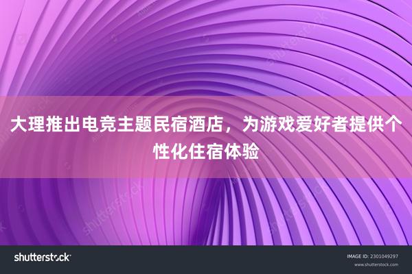 大理推出电竞主题民宿酒店，为游戏爱好者提供个性化住宿体验