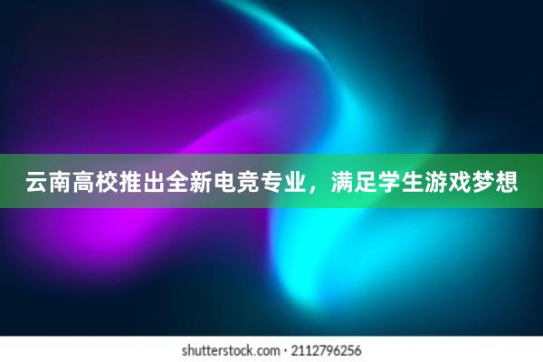 云南高校推出全新电竞专业，满足学生游戏梦想