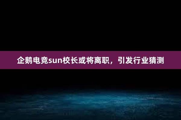 企鹅电竞sun校长或将离职，引发行业猜测