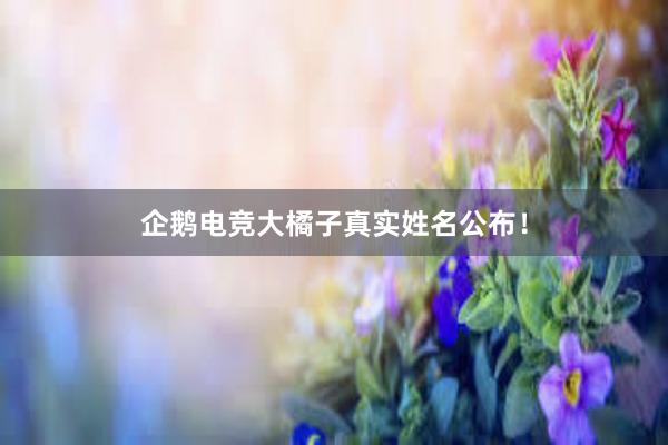 企鹅电竞大橘子真实姓名公布！