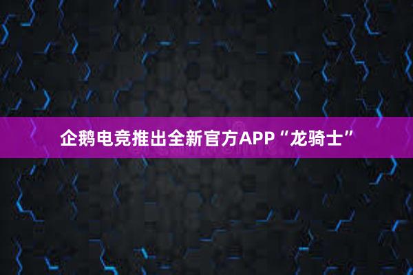 企鹅电竞推出全新官方APP“龙骑士”