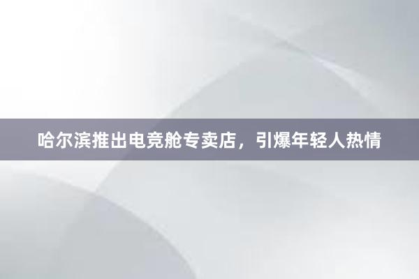 哈尔滨推出电竞舱专卖店，引爆年轻人热情