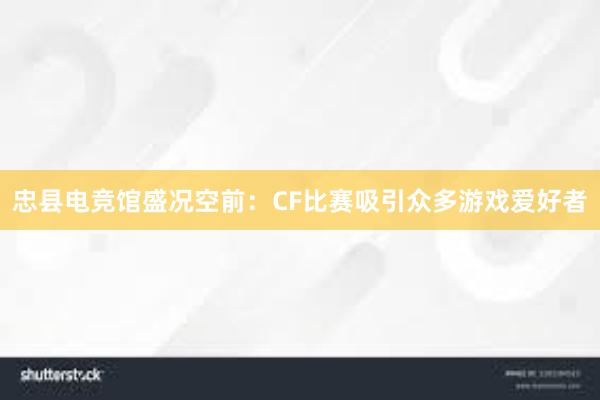 忠县电竞馆盛况空前：CF比赛吸引众多游戏爱好者