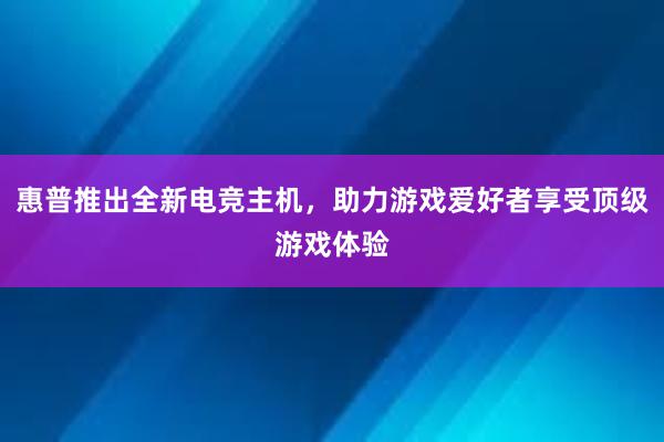 惠普推出全新电竞主机，助力游戏爱好者享受顶级游戏体验