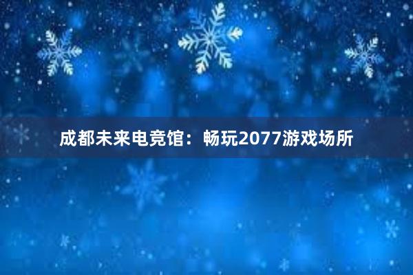 成都未来电竞馆：畅玩2077游戏场所