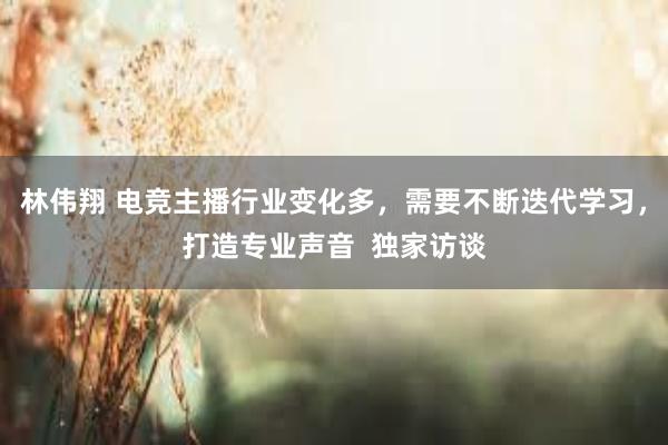 林伟翔 电竞主播行业变化多，需要不断迭代学习，打造专业声音  独家访谈