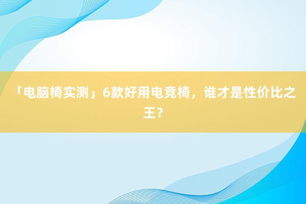 「电脑椅实测」6款好用电竞椅，谁才是性价比之王？