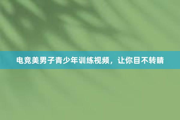 电竞美男子青少年训练视频，让你目不转睛