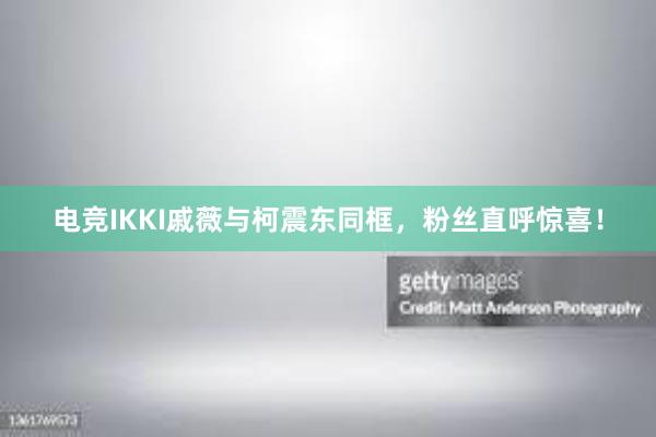 电竞IKKI戚薇与柯震东同框，粉丝直呼惊喜！