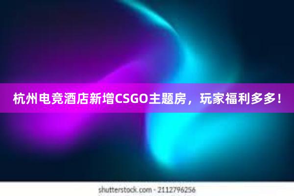 杭州电竞酒店新增CSGO主题房，玩家福利多多！