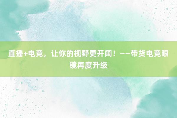 直播+电竞，让你的视野更开阔！——带货电竞眼镜再度升级