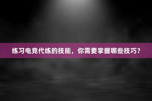 练习电竞代练的技能，你需要掌握哪些技巧？