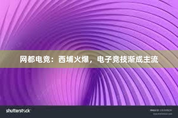 网都电竞：西埔火爆，电子竞技渐成主流