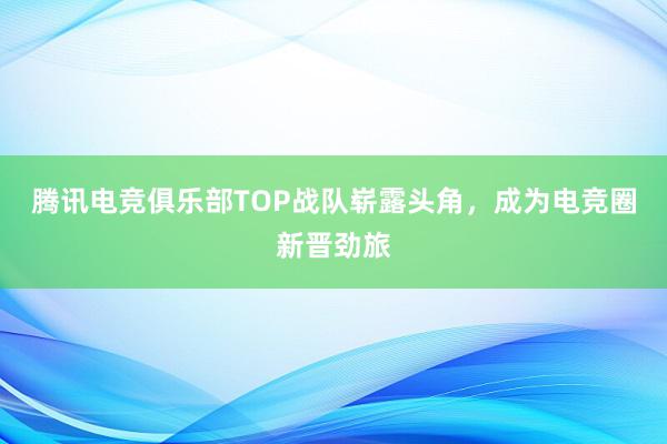 腾讯电竞俱乐部TOP战队崭露头角，成为电竞圈新晋劲旅