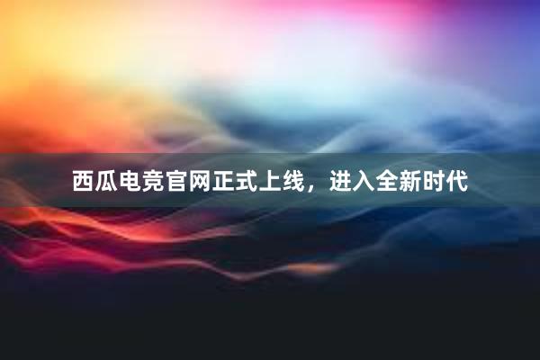 西瓜电竞官网正式上线，进入全新时代