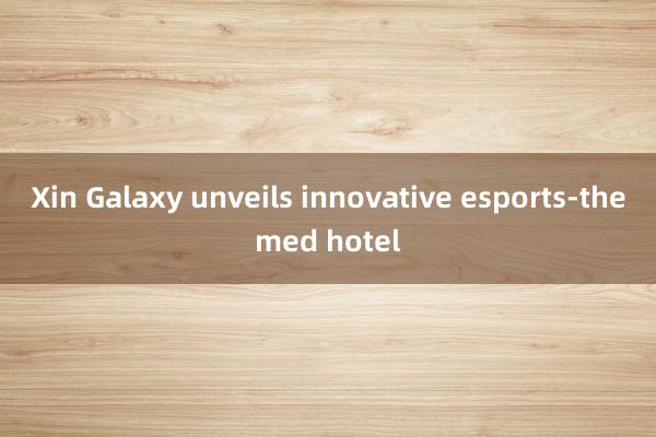 Xin Galaxy unveils innovative esports-themed hotel