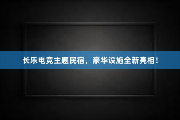 长乐电竞主题民宿，豪华设施全新亮相！