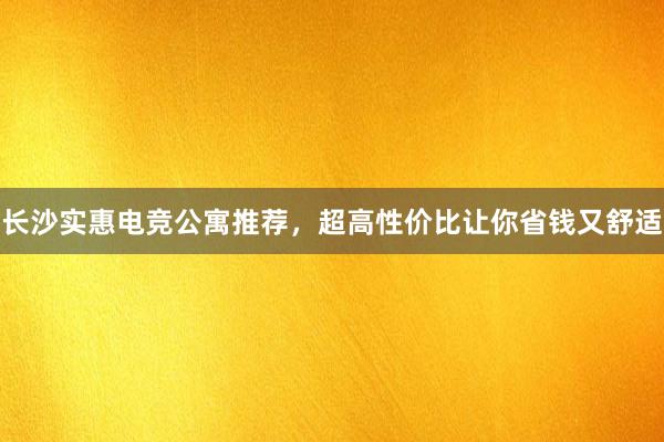 长沙实惠电竞公寓推荐，超高性价比让你省钱又舒适