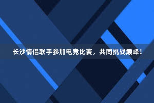 长沙情侣联手参加电竞比赛，共同挑战巅峰！