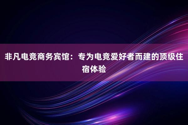 非凡电竞商务宾馆：专为电竞爱好者而建的顶级住宿体验