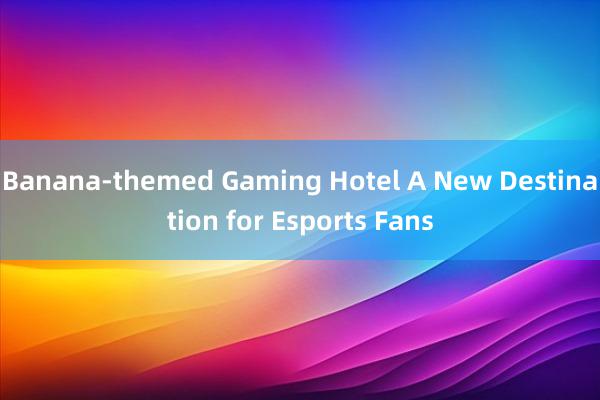 Banana-themed Gaming Hotel A New Destination for Esports Fans